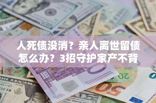 济南人死债没消？亲人离世留债怎么办？3招守护家产不背锅