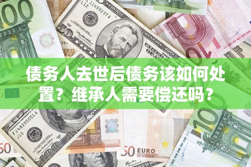 济南债务人去世后债务该如何处置？继承人需要偿还吗？