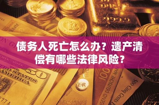 济南债务人死亡怎么办？遗产清偿有哪些法律风险？