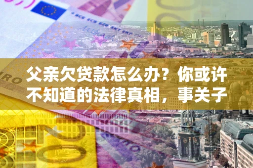 济南父亲欠贷款怎么办？你或许不知道的法律真相，事关子女未来