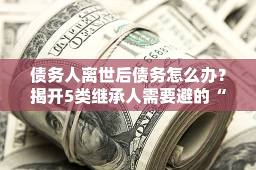济南债务人离世后债务怎么办？揭开5类继承人需要避的“坑”