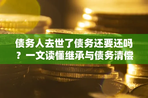 济南债务人去世了债务还要还吗？一文读懂继承与债务清偿