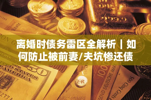 济南离婚时债务雷区全解析｜如何防止被前妻/夫坑惨还债？