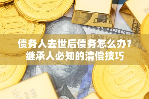 济南债务人去世后债务怎么办？继承人必知的清偿技巧